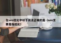 在seo優(yōu)化中以下說法正確的是（seo主要是指優(yōu)化）