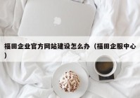 福田企業(yè)官方網(wǎng)站建設(shè)怎么辦（福田企服中心）