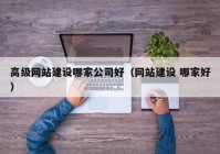 高級網(wǎng)站建設(shè)哪家公司好（網(wǎng)站建設(shè) 哪家好）