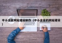 中小企業(yè)網(wǎng)站建設(shè)制作（中小企業(yè)的網(wǎng)站建設(shè)）